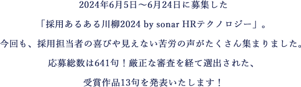2024年6月5日～6月24日に募集した「採用あるある川柳2024 by sonar HRテクノロジー」。今回も、採用担当者の喜びや見えない苦労の声がたくさん集まりました。応募総数は641句！厳正な審査を経て選出された、受賞作品13句を発表いたします！