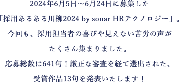 2024年6月5日～6月24日に募集した「採用あるある川柳2024 by sonar HRテクノロジー」。今回も、採用担当者の喜びや見えない苦労の声がたくさん集まりました。応募総数は641句！厳正な審査を経て選出された、受賞作品13句を発表いたします！