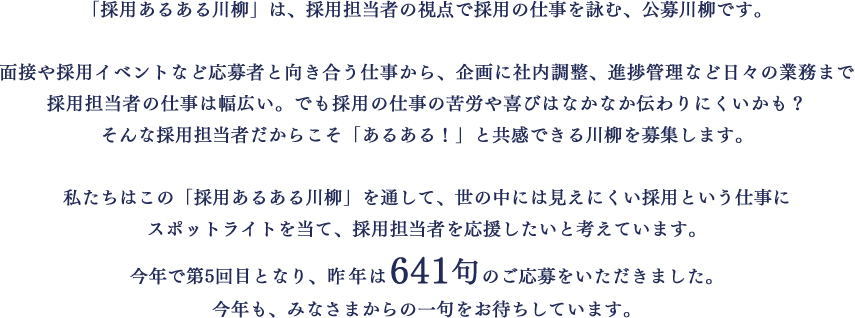 「採用あるある川柳」は、採用担当者の視点で採用の仕事を詠む、公募川柳です。面接や採用イベントなど応募者と向き合う仕事から、企画に社内調整、進捗管理など日々の業務まで採用担当者の仕事は幅広い。でも採用の仕事の苦労や喜びはなかなか伝わりにくいかも？そんな採用担当者だからこそ「あるある！」と共感できる川柳を募集します。私たちはこの「採用あるある川柳」を通して、世の中には見えにくい採用という仕事にスポットライトを当て、採用担当者を応援したいと考えています。今年で第5回目となり、昨年は641句のご応募をいただきました。今年も、みなさまからの一句をお待ちしています。