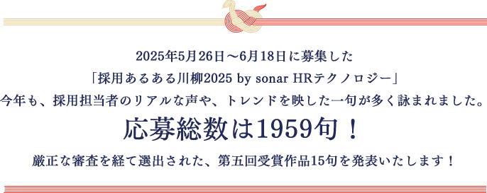 2025年5月26日～6月18日に募集した「採用あるある川柳2025 by sonar HRテクノロジー」今年も、採用担当者のリアルな声や、トレンドを映した一句が多く詠まれました。応募総数は1959句！厳正な審査を経て選出された、第五回受賞作品15句を発表いたします！
